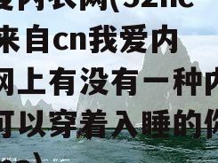 我爱内衣网(52neiyi来自cn我爱内衣网上有没有一种内衣是可以穿着入睡的你知道ma)